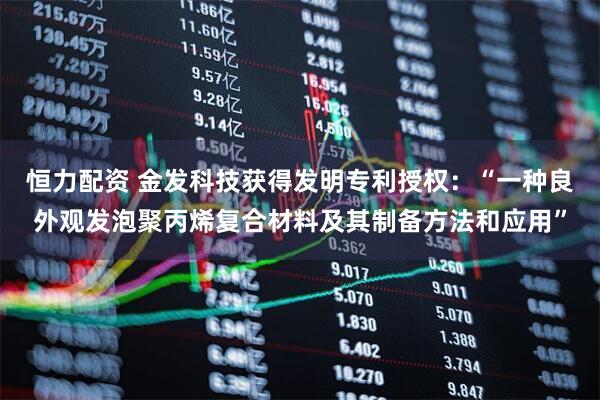 恒力配资 金发科技获得发明专利授权：“一种良外观发泡聚丙烯复合材料及其制备方法和应用”