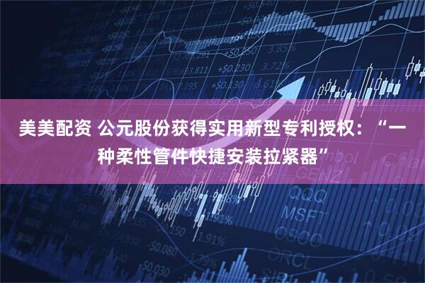 美美配资 公元股份获得实用新型专利授权：“一种柔性管件快捷安装拉紧器”