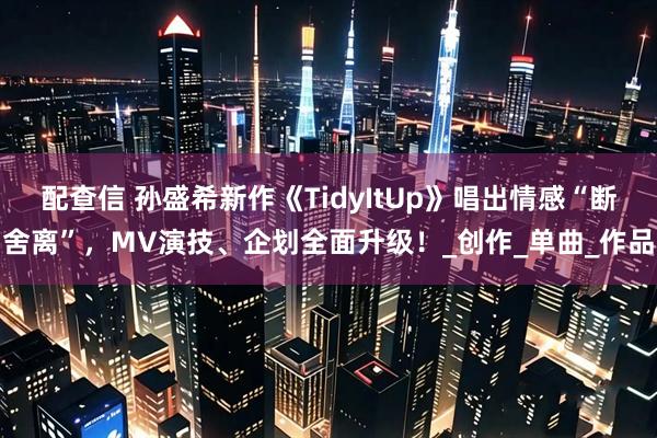 配查信 孙盛希新作《TidyItUp》唱出情感“断舍离”，MV演技、企划全面升级！_创作_单曲_作品