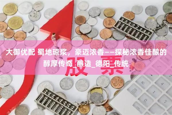 大御优配 蜀地琼浆，豪迈浓香——探秘浓香佳酿的醇厚传奇_酿造_德阳_传统