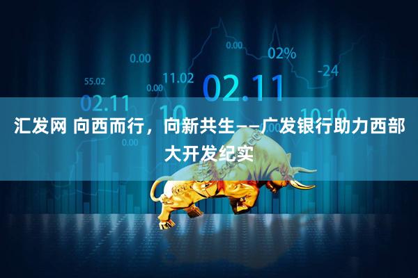 汇发网 向西而行，向新共生——广发银行助力西部大开发纪实