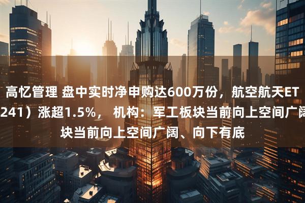 高忆管理 盘中实时净申购达600万份，航空航天ETF天弘（159241）涨超1.5%， 机构：军工板块当前向上空间广阔、向下有底