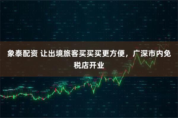 象泰配资 让出境旅客买买买更方便，广深市内免税店开业