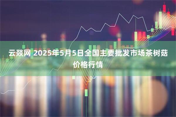 云燚网 2025年5月5日全国主要批发市场茶树菇价格行情
