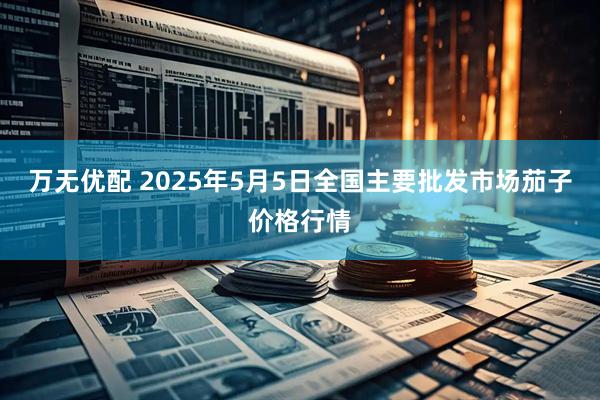 万无优配 2025年5月5日全国主要批发市场茄子价格行情
