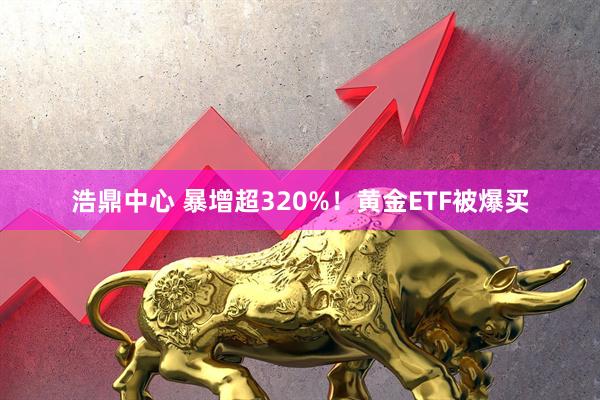 浩鼎中心 暴增超320%！黄金ETF被爆买