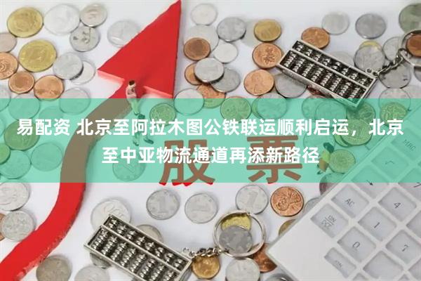 易配资 北京至阿拉木图公铁联运顺利启运，北京至中亚物流通道再添新路径