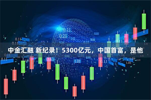中金汇融 新纪录！5300亿元，中国首富，是他