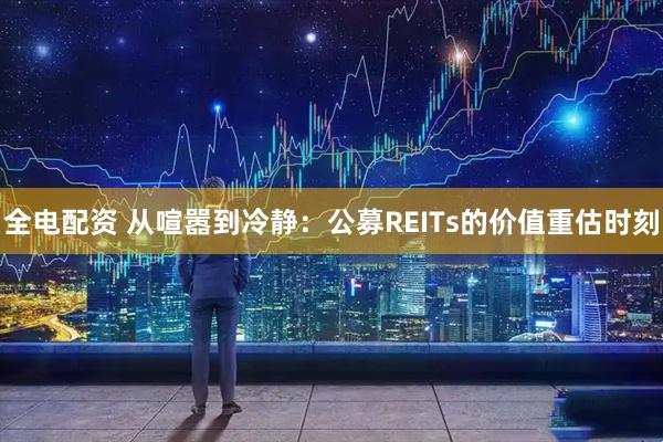 全电配资 从喧嚣到冷静：公募REITs的价值重估时刻