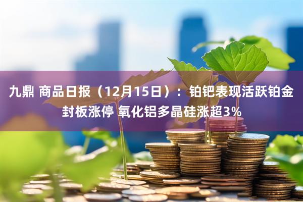 九鼎 商品日报（12月15日）：铂钯表现活跃铂金封板涨停 氧化铝多晶硅涨超3%
