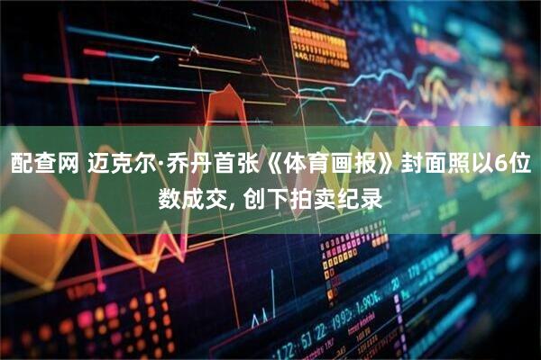 配查网 迈克尔·乔丹首张《体育画报》封面照以6位数成交, 创下拍卖纪录