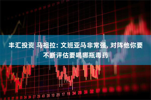 丰汇投资 马祖拉: 文班亚马非常强, 对阵他你要不断评估要喝哪瓶毒药
