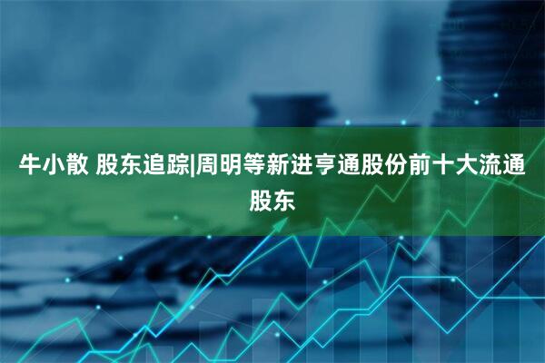 牛小散 股东追踪|周明等新进亨通股份前十大流通股东